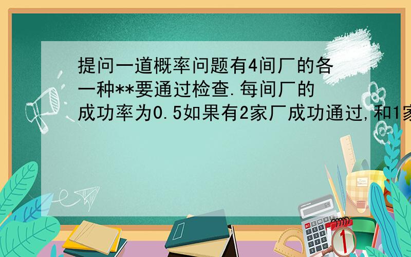 提问一道概率问题有4间厂的各一种**要通过检查.每间厂的成功率为0.5如果有2家厂成功通过,和1家厂的成功通过检查的概率