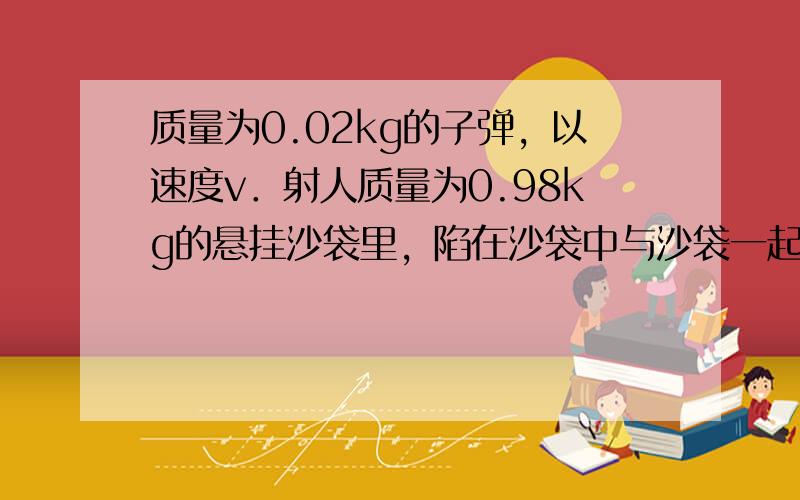 质量为0.02kg的子弹，以速度v．射人质量为0.98kg的悬挂沙袋里，陷在沙袋中与沙袋一起运动，测得沙袋与子弹的共同速