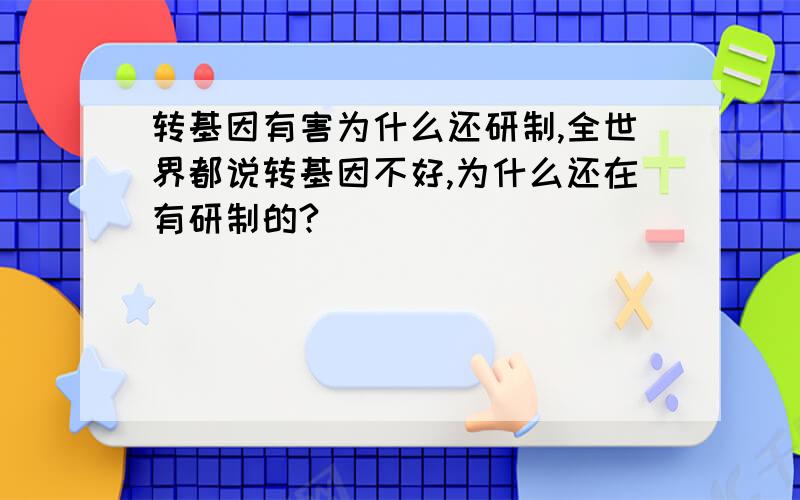 转基因有害为什么还研制,全世界都说转基因不好,为什么还在有研制的?