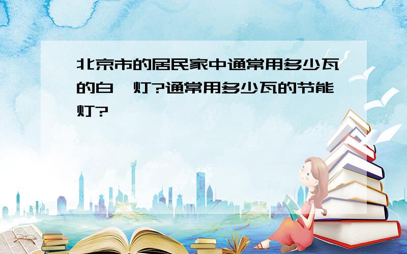 北京市的居民家中通常用多少瓦的白炽灯?通常用多少瓦的节能灯?