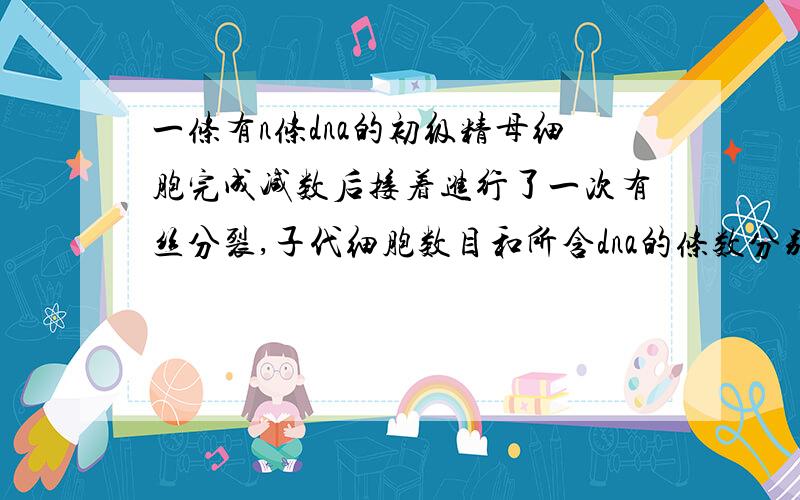 一条有n条dna的初级精母细胞完成减数后接着进行了一次有丝分裂,子代细胞数目和所含dna的条数分别是?A.4 n/4 B