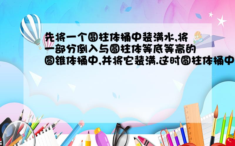 先将一个圆柱体桶中装满水,将一部分倒入与圆柱体等底等高的圆锥体桶中,并将它装满.这时圆柱体桶中剩下水的体积与圆锥体桶水中