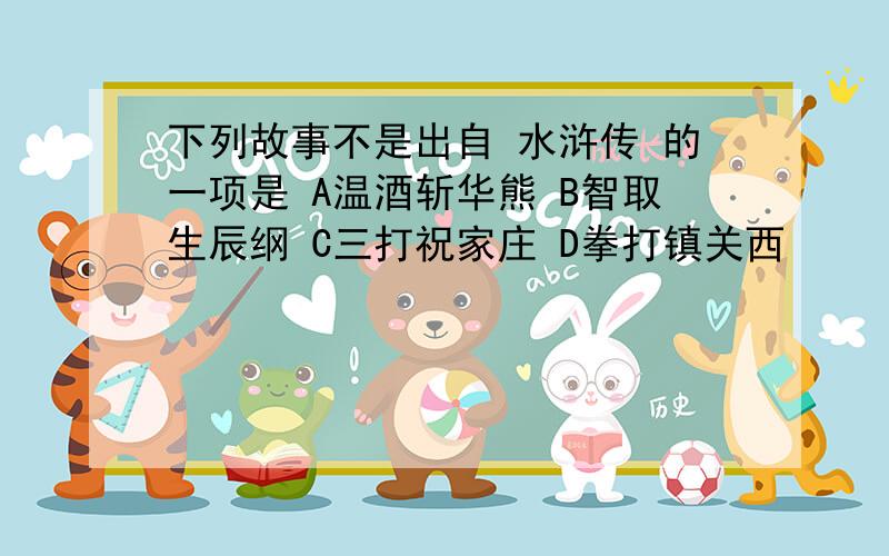 下列故事不是出自 水浒传 的一项是 A温酒斩华熊 B智取生辰纲 C三打祝家庄 D拳打镇关西