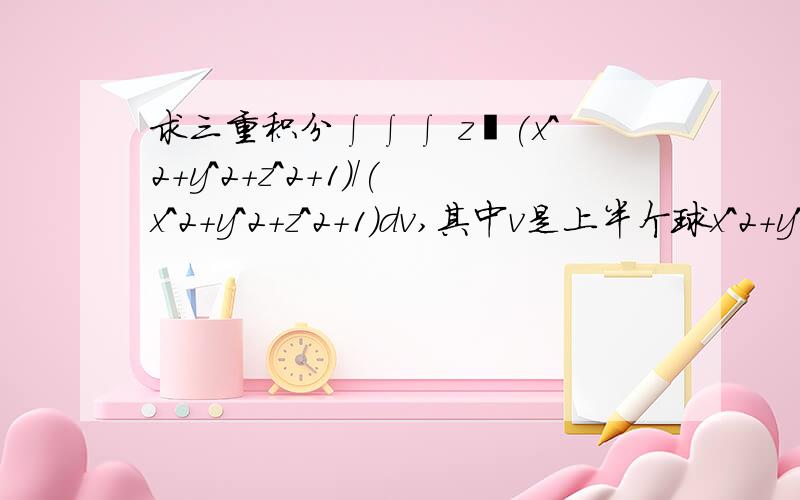 求三重积分∫∫∫ z㏑(x^2+y^2+z^2+1)/(x^2+y^2+z^2+1)dv,其中v是上半个球x^2+y^2