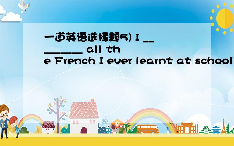 一道英语选择题5) I _________ all the French I ever learnt at school