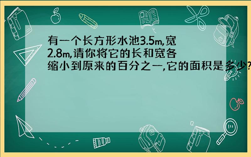 有一个长方形水池3.5m,宽2.8m,请你将它的长和宽各缩小到原来的百分之一,它的面积是多少?