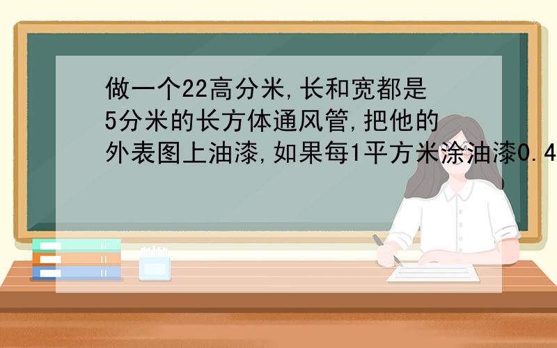 做一个22高分米,长和宽都是5分米的长方体通风管,把他的外表图上油漆,如果每1平方米涂油漆0.4千克涂着个通风管要用油漆