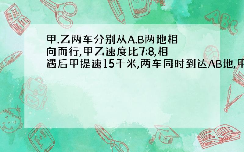 甲.乙两车分别从A.B两地相向而行,甲乙速度比7:8,相遇后甲提速15千米,两车同时到达AB地,甲乙两车的速度是?