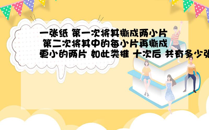 一张纸 第一次将其撕成两小片 第二次将其中的每小片再撕成更小的两片 如此类推 十次后 共有多少张纸片?