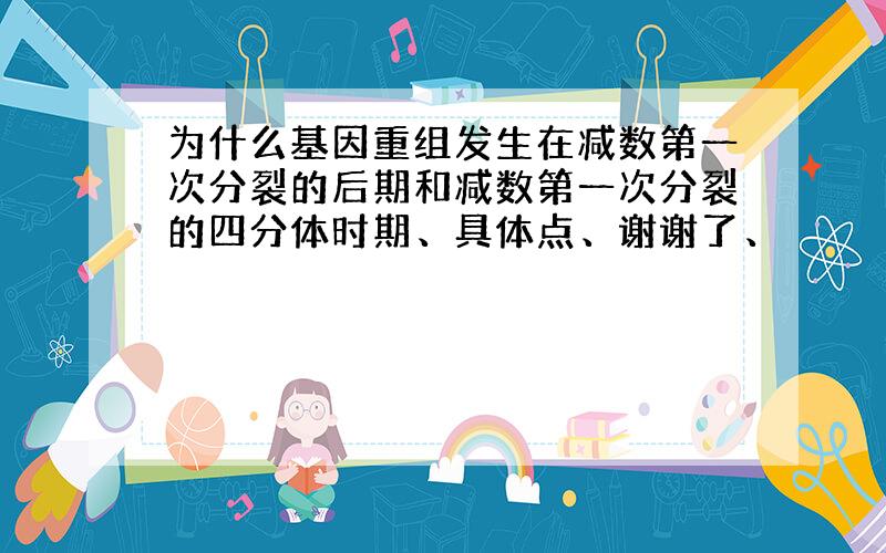 为什么基因重组发生在减数第一次分裂的后期和减数第一次分裂的四分体时期、具体点、谢谢了、