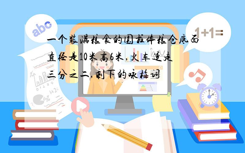 一个装满粮食的圆柱体粮仓底面直径是10米高6米,火车运走三分之二,剩下的咏梅词