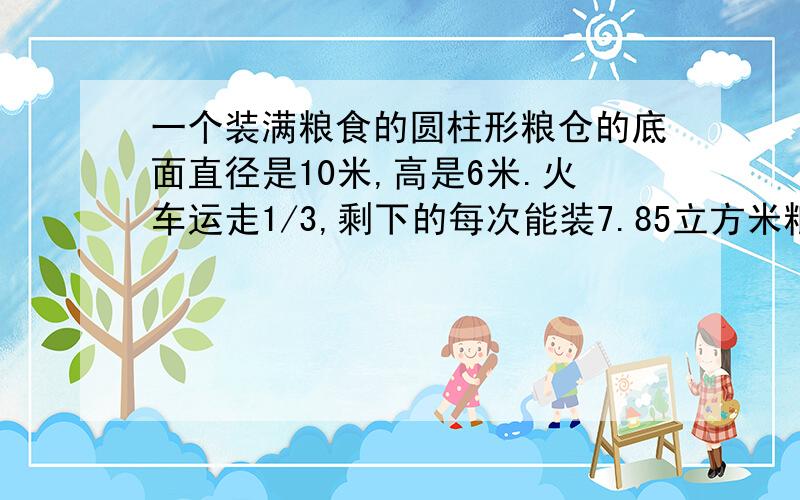 一个装满粮食的圆柱形粮仓的底面直径是10米,高是6米.火车运走1/3,剩下的每次能装7.85立方米粮食的汽车