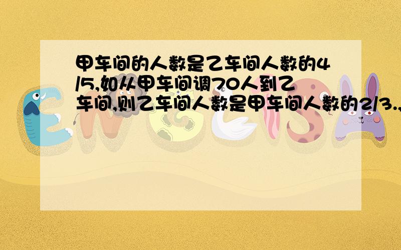 甲车间的人数是乙车间人数的4/5,如从甲车间调70人到乙车间,则乙车间人数是甲车间人数的2/3.,原来两个车间各多少人?