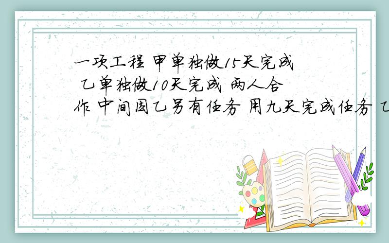 一项工程 甲单独做15天完成 乙单独做10天完成 两人合作 中间因乙另有任务 用九天完成任务 乙比甲少干几天