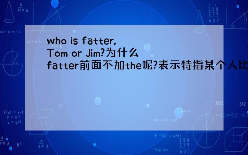 who is fatter,Tom or Jim?为什么fatter前面不加the呢?表示特指某个人比较胖?