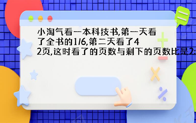 小淘气看一本科技书,第一天看了全书的1/6,第二天看了42页,这时看了的页数与剩下的页数比是2:4,这本科技书一共有多少