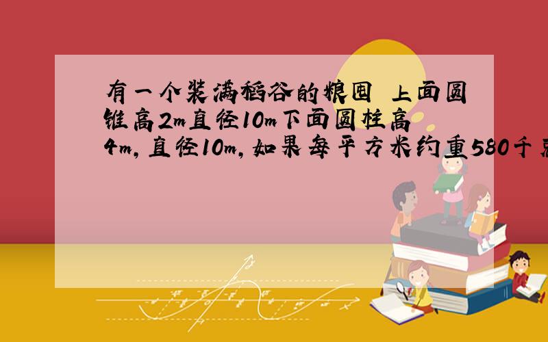 有一个装满稻谷的粮囤 上面圆锥高2m直径10m下面圆柱高4m,直径10m,如果每平方米约重580千克