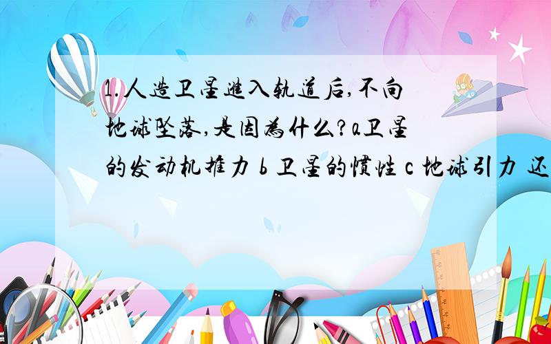 1.人造卫星进入轨道后,不向地球坠落,是因为什么?a卫星的发动机推力 b 卫星的惯性 c 地球引力 还是别的?