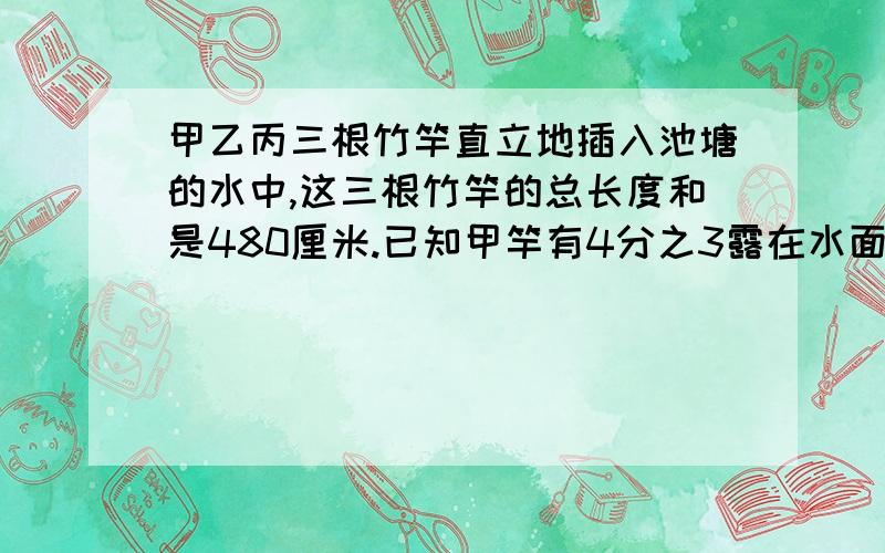 甲乙丙三根竹竿直立地插入池塘的水中,这三根竹竿的总长度和是480厘米.已知甲竿有4分之3露在水面,乙竿有7分之4露出水面