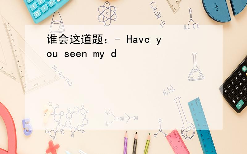 谁会这道题：- Have you seen my d