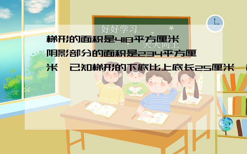 梯形的面积是418平方厘米,阴影部分的面积是234平方厘米,已知梯形的下底比上底长25厘米,梯形的高是多少厘米?