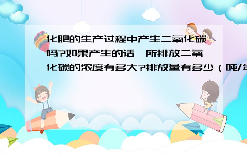 化肥的生产过程中产生二氧化碳吗?如果产生的话,所排放二氧化碳的浓度有多大?排放量有多少（吨/年）?