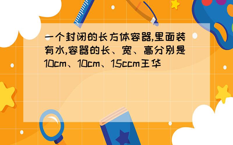 一个封闭的长方体容器,里面装有水,容器的长、宽、高分别是10cm、10cm、15ccm王华