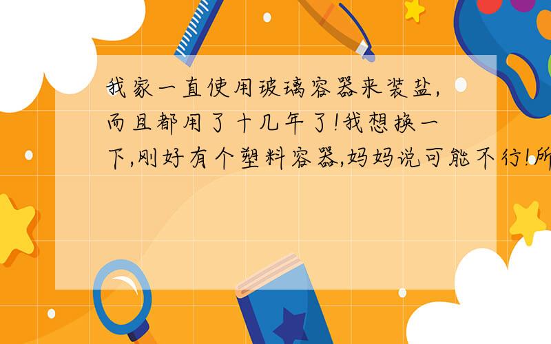 我家一直使用玻璃容器来装盐,而且都用了十几年了!我想换一下,刚好有个塑料容器,妈妈说可能不行!所以来这里求证一下啊~等待