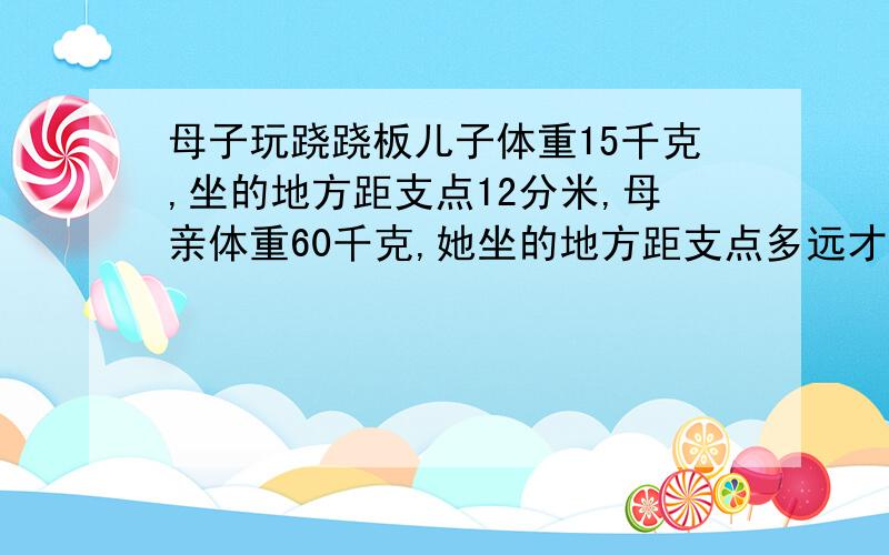 母子玩跷跷板儿子体重15千克,坐的地方距支点12分米,母亲体重60千克,她坐的地方距支点多远才能保持平衡