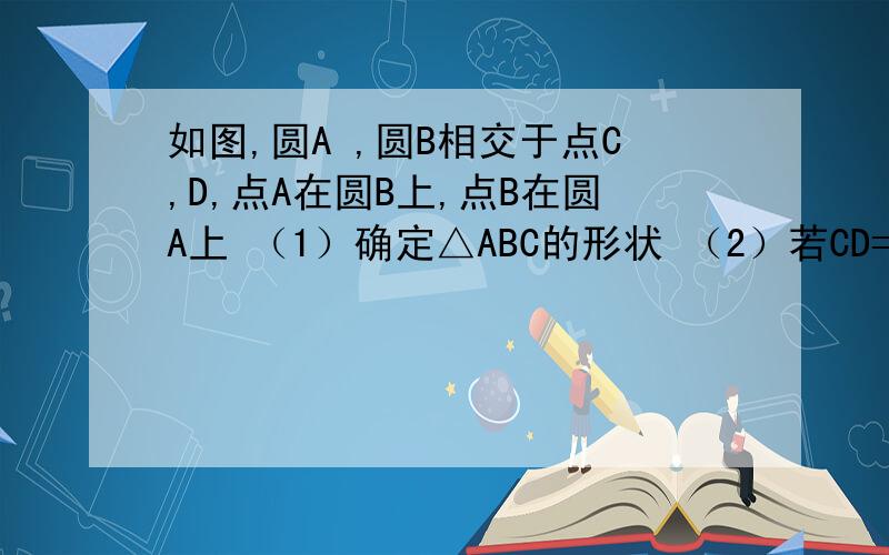 如图,圆A ,圆B相交于点C,D,点A在圆B上,点B在圆A上 （1）确定△ABC的形状 （2）若CD=12 求△ABC的