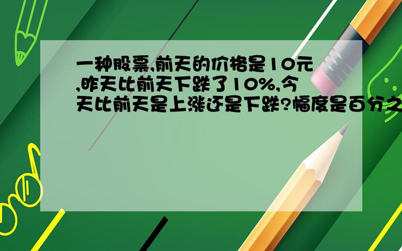 一种股票,前天的价格是10元,昨天比前天下跌了10%,今天比前天是上涨还是下跌?幅度是百分之几?