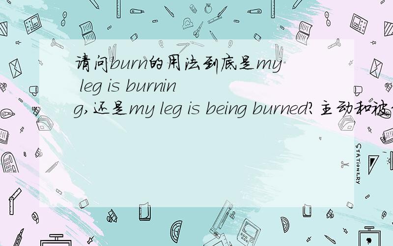 请问burn的用法到底是my leg is burning,还是my leg is being burned?主动和被动