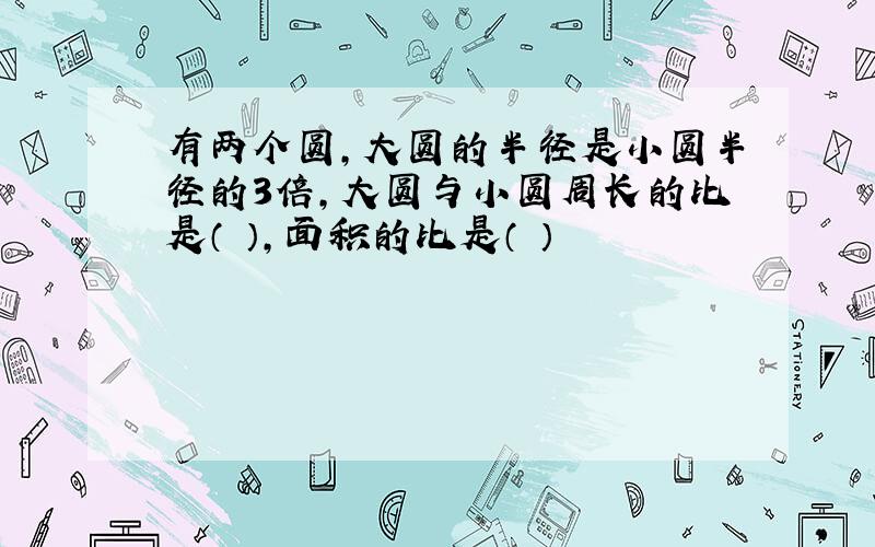 有两个圆,大圆的半径是小圆半径的3倍,大圆与小圆周长的比是（ ）,面积的比是（ ）