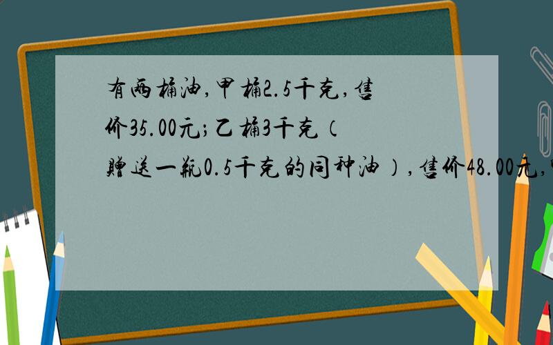 有两桶油,甲桶2.5千克,售价35.00元；乙桶3千克（赠送一瓶0.5千克的同种油）,售价48.00元,哪种油便宜些