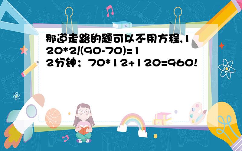 那道走路的题可以不用方程,120*2/(90-70)=12分钟；70*12+120=960!