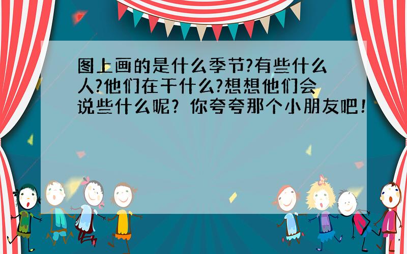 图上画的是什么季节?有些什么人?他们在干什么?想想他们会说些什么呢？你夸夸那个小朋友吧！