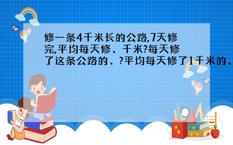 修一条4千米长的公路,7天修完,平均每天修、千米?每天修了这条公路的、?平均每天修了1千米的、?