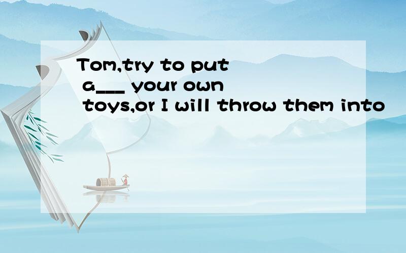 Tom,try to put a___ your own toys,or I will throw them into