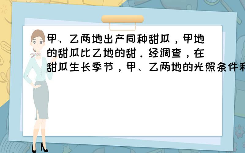 甲、乙两地出产同种甜瓜，甲地的甜瓜比乙地的甜。经调查，在甜瓜生长季节，甲、乙两地的光照条件和栽培措施基本相同，而温度条件