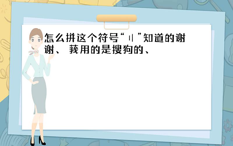 怎么拼这个符号“〢”知道的谢谢、 莪用的是搜狗的、