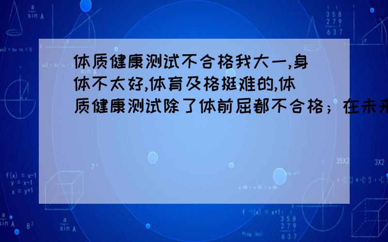 体质健康测试不合格我大一,身体不太好,体育及格挺难的,体质健康测试除了体前屈都不合格；在未来合格的可能也不大,我该怎么办