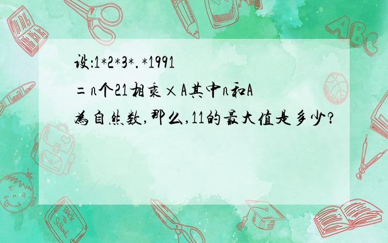 设：1*2*3*.*1991=n个21相乘×A其中n和A为自然数,那么,11的最大值是多少?