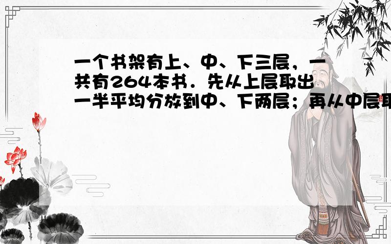 一个书架有上、中、下三层，一共有264本书．先从上层取出一半平均分放到中、下两层；再从中层取出一半平均分放到上、下两层；