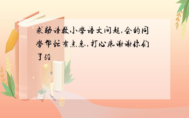 求助请教小学语文问题,会的同学帮忙有点急,打心底谢谢你们了5Q