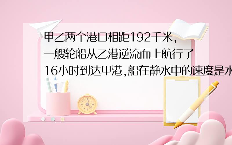 甲乙两个港口相距192千米,一艘轮船从乙港逆流而上航行了16小时到达甲港,船在静水中的速度是水流速度的7倍,求水速和船速