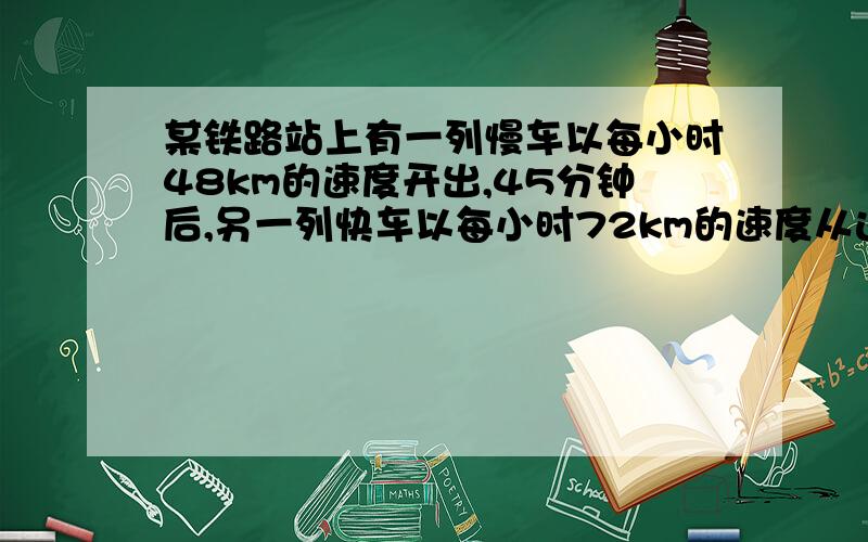 某铁路站上有一列慢车以每小时48km的速度开出,45分钟后,另一列快车以每小时72km的速度从这个车站开出,两车同向而行