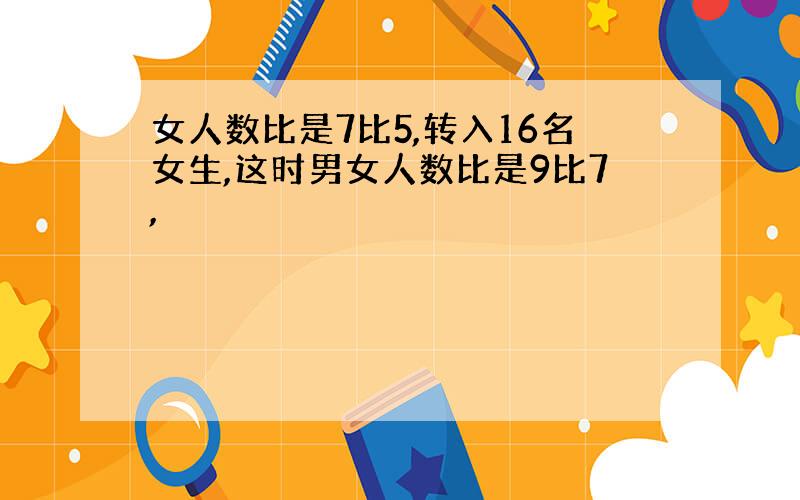 女人数比是7比5,转入16名女生,这时男女人数比是9比7,