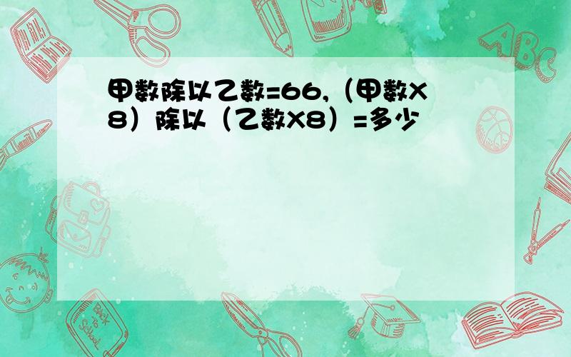 甲数除以乙数=66,（甲数X8）除以（乙数X8）=多少