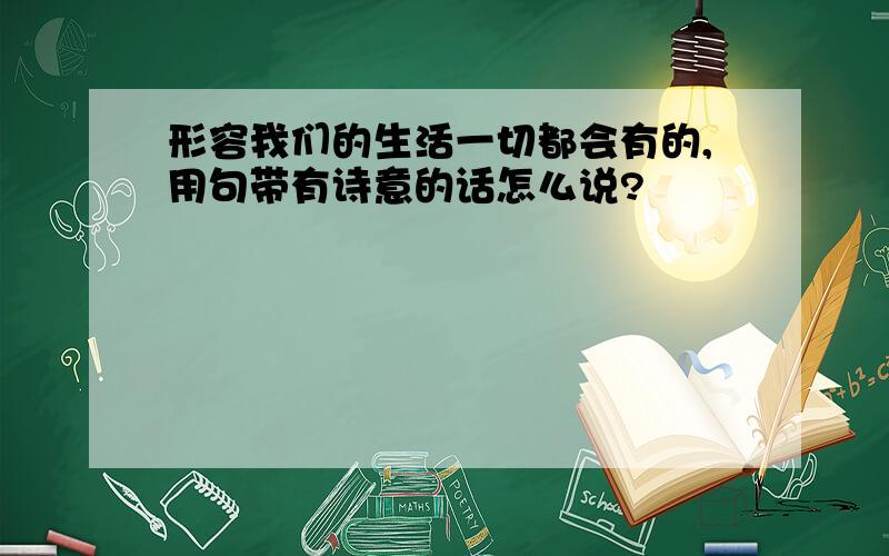 形容我们的生活一切都会有的,用句带有诗意的话怎么说?