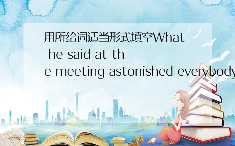 用所给词适当形式填空What he said at the meeting astonished everybody _